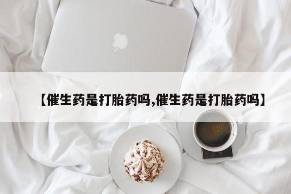 米非司酮片微信下单联系方式【催生药是打胎药吗,催生药是打胎药吗】