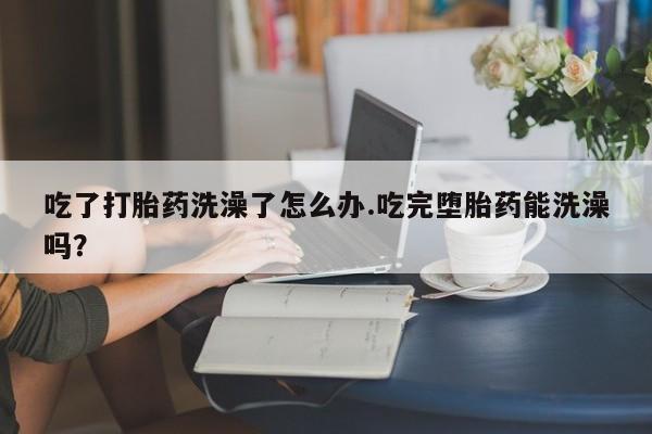 米非司酮片微信下单联系方式吃了打胎药洗澡了怎么办.吃完堕胎药能洗澡吗？
