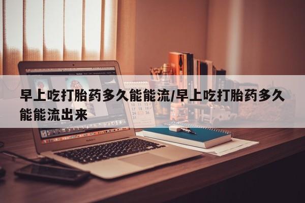 米非司酮片微信下单联系方式早上吃打胎药多久能能流/早上吃打胎药多久能能流出来