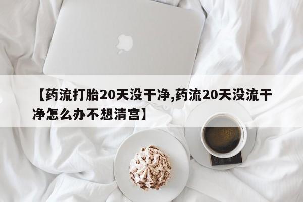 米非司酮片微信下单联系方式【药流打胎20天没干净,药流20天没流干净怎么办不想清宫】