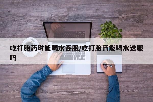 米非司酮片微信下单联系方式吃打胎药时能喝水吞服/吃打胎药能喝水送服吗