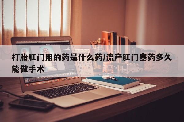 米非司酮片微信下单联系方式打胎肛门用的药是什么药/流产肛门塞药多久能做手术