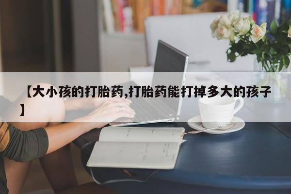 米非司酮片微信下单联系方式【大小孩的打胎药,打胎药能打掉多大的孩子】