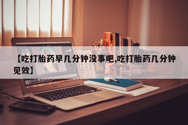米非司酮片微信下单联系方式【吃打胎药早几分钟没事吧,吃打胎药几分钟见效】
