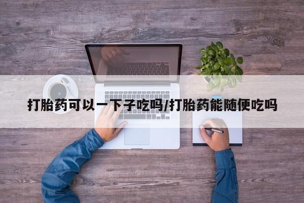 米非司酮片微信下单联系方式打胎药可以一下子吃吗/打胎药能随便吃吗