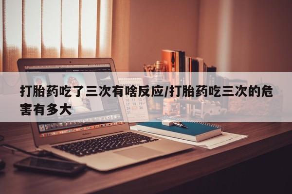 米非司酮片微信下单联系方式打胎药吃了三次有啥反应/打胎药吃三次的危害有多大
