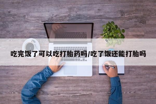 米非司酮片微信下单联系方式吃完饭了可以吃打胎药吗/吃了饭还能打胎吗
