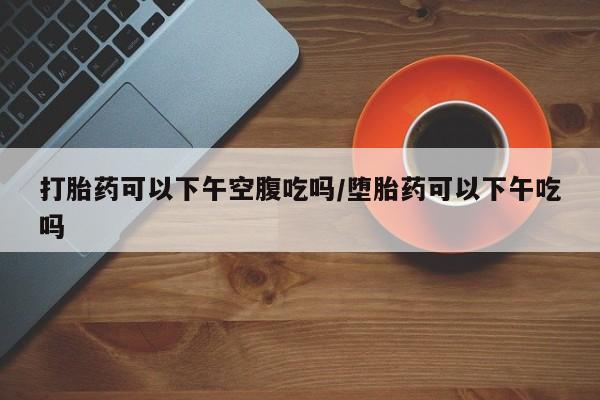 米非司酮片微信下单联系方式打胎药可以下午空腹吃吗/堕胎药可以下午吃吗