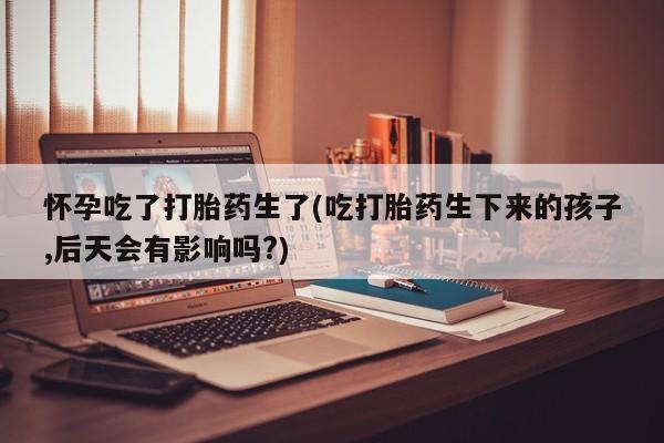 米非司酮片微信下单联系方式怀孕吃了打胎药生了(吃打胎药生下来的孩子,后天会有影响吗?)