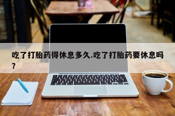 米非司酮片微信下单联系方式吃了打胎药得休息多久.吃了打胎药要休息吗？