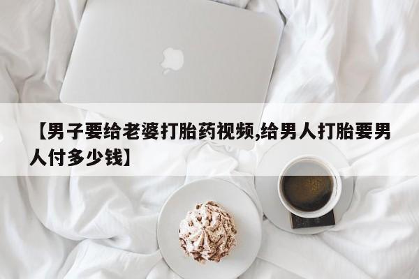 米非司酮片微信下单联系方式【男子要给老婆打胎药视频,给男人打胎要男人付多少钱】