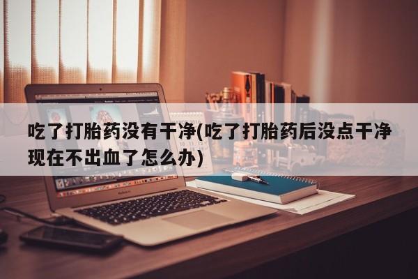 米非司酮片微信下单联系方式吃了打胎药没有干净(吃了打胎药后没点干净现在不出血了怎么办)