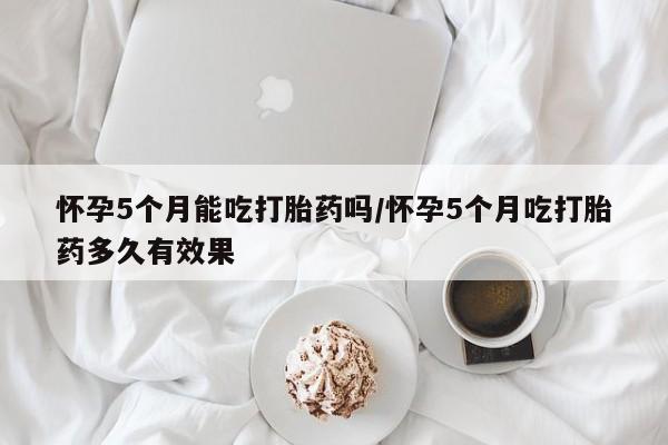 米非司酮片微信下单联系方式怀孕5个月能吃打胎药吗/怀孕5个月吃打胎药多久有效果