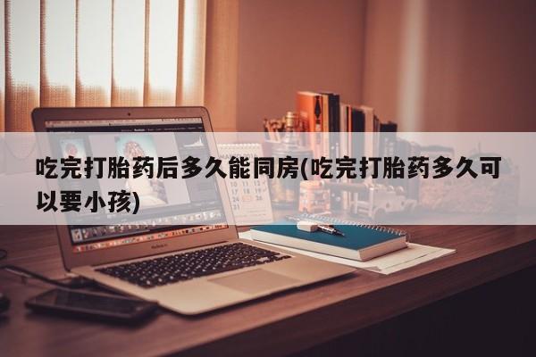 米非司酮片微信下单联系方式吃完打胎药后多久能同房(吃完打胎药多久可以要小孩)