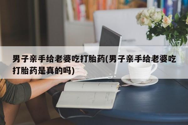 米非司酮片微信下单联系方式男子亲手给老婆吃打胎药(男子亲手给老婆吃打胎药是真的吗)