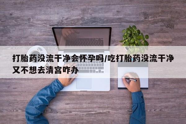 米非司酮片微信下单联系方式打胎药没流干净会怀孕吗/吃打胎药没流干净又不想去清宫咋办