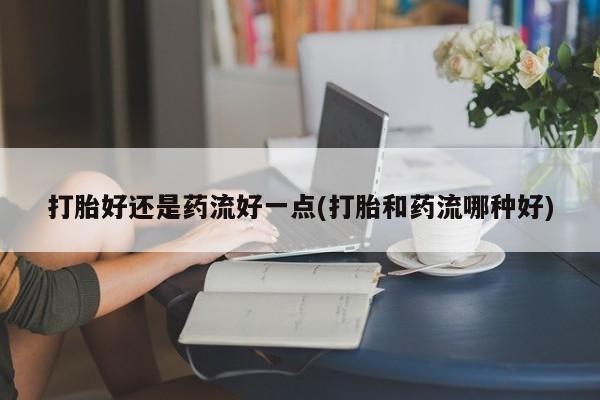 米非司酮片微信下单联系方式打胎好还是药流好一点(打胎和药流哪种好)