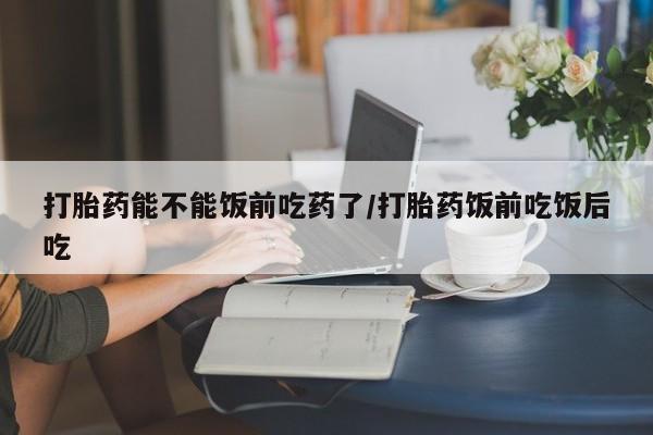 米非司酮片微信下单联系方式打胎药能不能饭前吃药了/打胎药饭前吃饭后吃