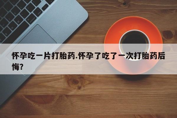 米非司酮片微信下单联系方式怀孕吃一片打胎药.怀孕了吃了一次打胎药后悔？
