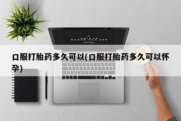 米非司酮片微信下单联系方式口服打胎药多久可以(口服打胎药多久可以怀孕)
