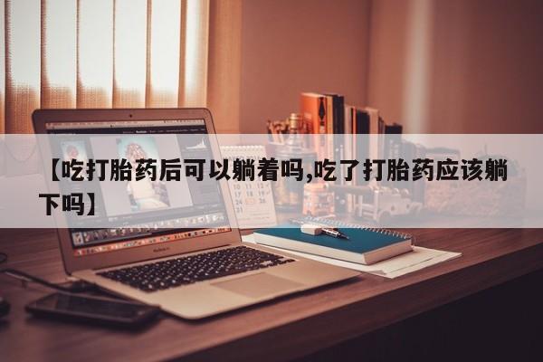 米非司酮片微信下单联系方式【吃打胎药后可以躺着吗,吃了打胎药应该躺下吗】