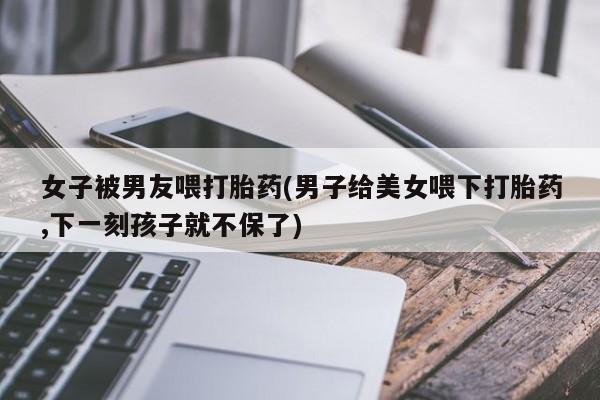 米非司酮片微信下单联系方式女子被男友喂打胎药(男子给美女喂下打胎药,下一刻孩子就不保了)