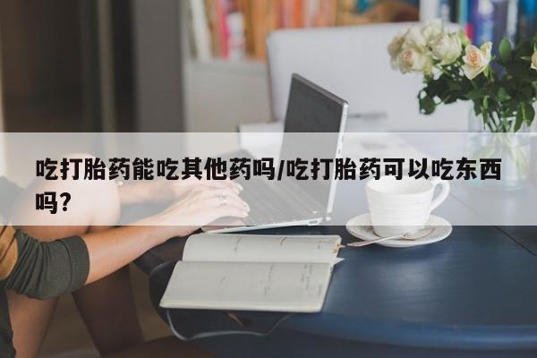 米非司酮片微信下单联系方式吃打胎药能吃其他药吗/吃打胎药可以吃东西吗?