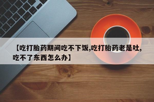 米非司酮片微信下单联系方式【吃打胎药期间吃不下饭,吃打胎药老是吐,吃不了东西怎么办】