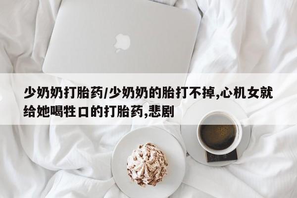 米非司酮片微信下单联系方式少奶奶打胎药/少奶奶的胎打不掉,心机女就给她喝牲口的打胎药,悲剧