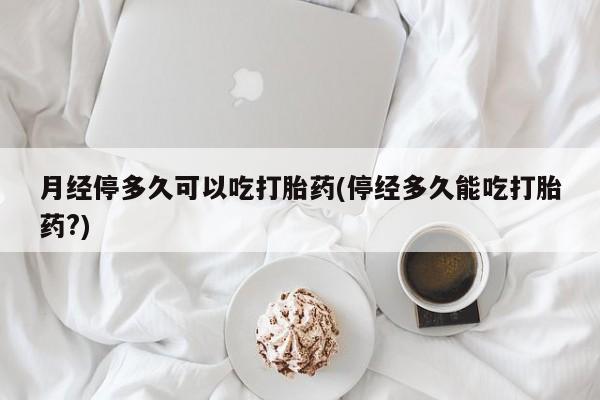 米非司酮片微信下单联系方式月经停多久可以吃打胎药(停经多久能吃打胎药?)