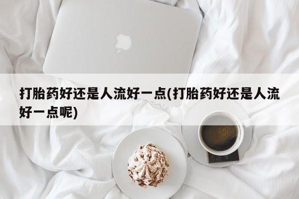 米非司酮片微信下单联系方式打胎药好还是人流好一点(打胎药好还是人流好一点呢)