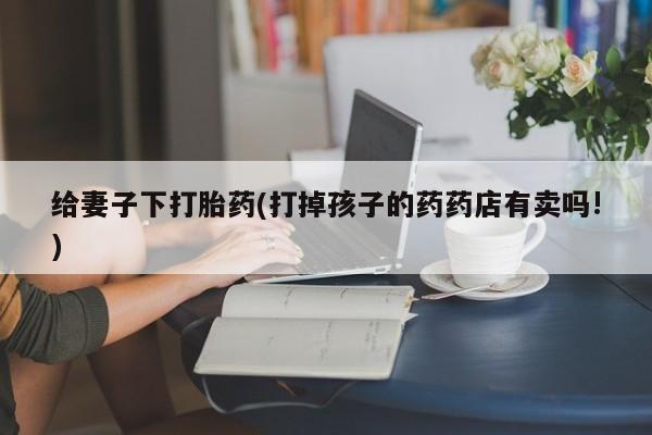 米非司酮片微信下单联系方式给妻子下打胎药(打掉孩子的药药店有卖吗!)