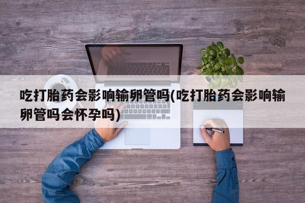 米非司酮片微信下单联系方式吃打胎药会影响输卵管吗(吃打胎药会影响输卵管吗会怀孕吗)
