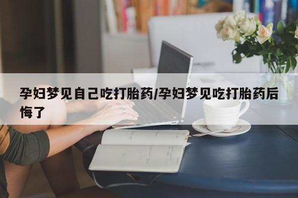 米非司酮片微信下单联系方式孕妇梦见自己吃打胎药/孕妇梦见吃打胎药后悔了