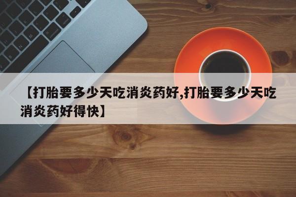 米非司酮片微信下单联系方式【打胎要多少天吃消炎药好,打胎要多少天吃消炎药好得快】