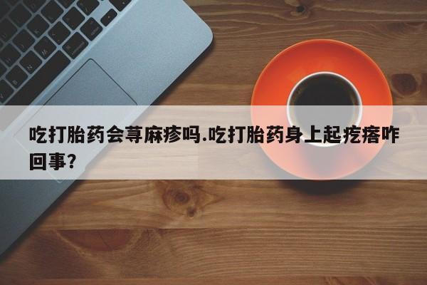 米非司酮片微信下单联系方式吃打胎药会荨麻疹吗.吃打胎药身上起疙瘩咋回事？