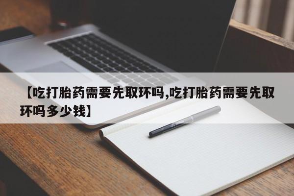 米非司酮片微信下单联系方式【吃打胎药需要先取环吗,吃打胎药需要先取环吗多少钱】