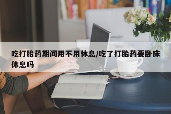 米非司酮片微信下单联系方式吃打胎药期间用不用休息/吃了打胎药要卧床休息吗