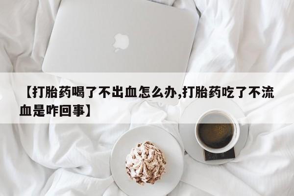 米非司酮片微信下单联系方式【打胎药喝了不出血怎么办,打胎药吃了不流血是咋回事】
