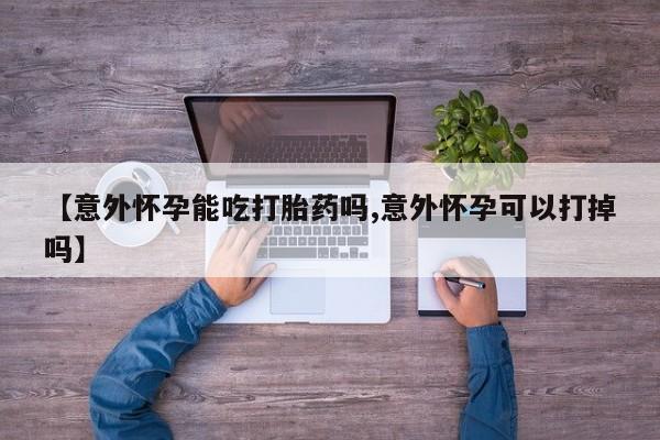 米非司酮片微信下单联系方式【意外怀孕能吃打胎药吗,意外怀孕可以打掉吗】