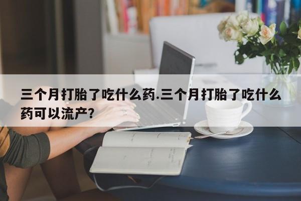米非司酮片微信下单联系方式三个月打胎了吃什么药.三个月打胎了吃什么药可以流产？