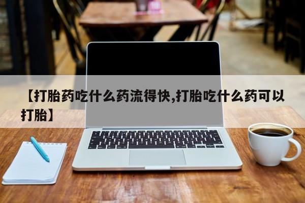 米非司酮片微信下单联系方式【打胎药吃什么药流得快,打胎吃什么药可以打胎】