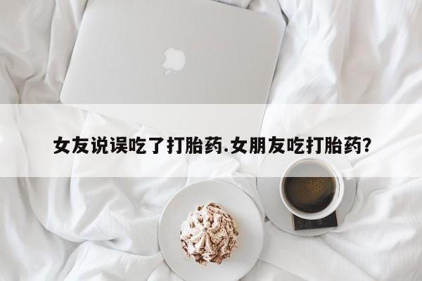 米非司酮片微信下单联系方式女友说误吃了打胎药.女朋友吃打胎药？