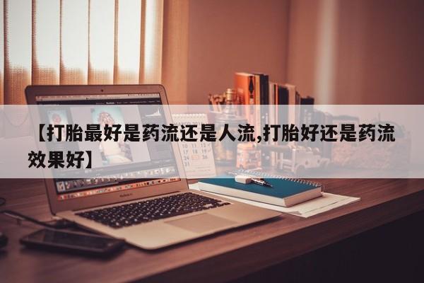 米非司酮片微信下单联系方式【打胎最好是药流还是人流,打胎好还是药流效果好】