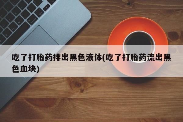 米非司酮片微信下单联系方式吃了打胎药排出黑色液体(吃了打胎药流出黑色血块)