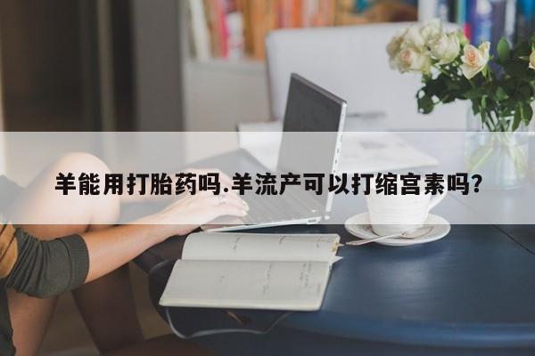 米非司酮片微信下单联系方式羊能用打胎药吗.羊流产可以打缩宫素吗？