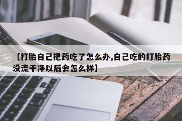米非司酮片微信下单联系方式【打胎自己把药吃了怎么办,自己吃的打胎药没流干净以后会怎么样】