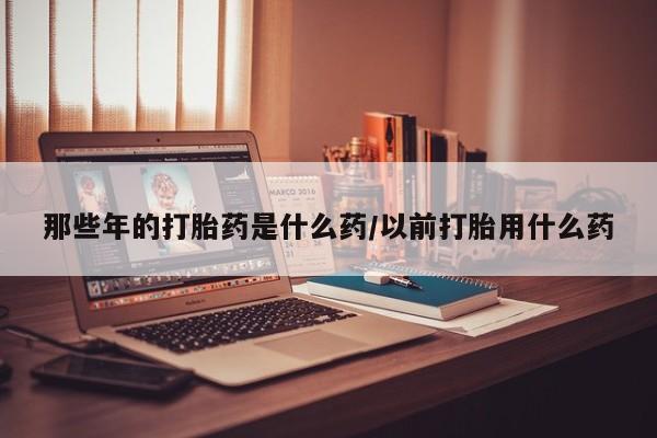 米非司酮片微信下单联系方式那些年的打胎药是什么药/以前打胎用什么药