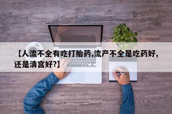 米非司酮片微信下单联系方式【人流不全有吃打胎药,流产不全是吃药好,还是清宫好?】