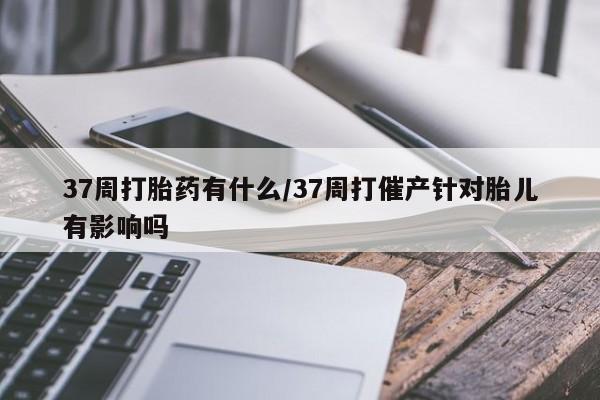 米非司酮片微信下单联系方式37周打胎药有什么/37周打催产针对胎儿有影响吗